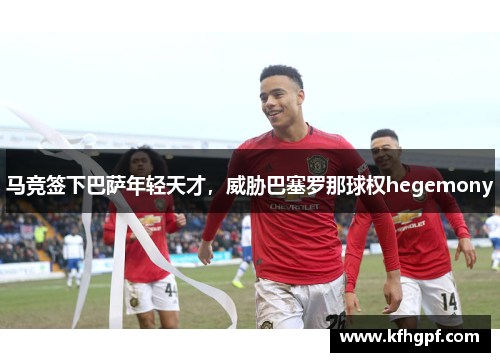 马竞签下巴萨年轻天才，威胁巴塞罗那球权hegemony